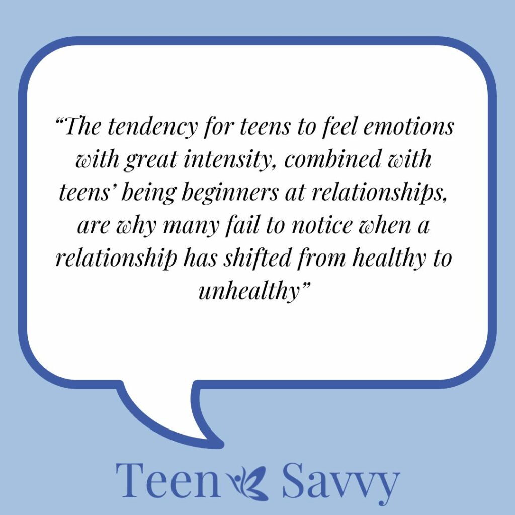 Speech bubble containing the following words "The tendency for teens to feel emotions with great intensity, combined with teens’ being beginners at relationships, are why many fail to notice when a relationship has shifted from healthy to unhealthy" with Teen Savvy brand at the bottom.
