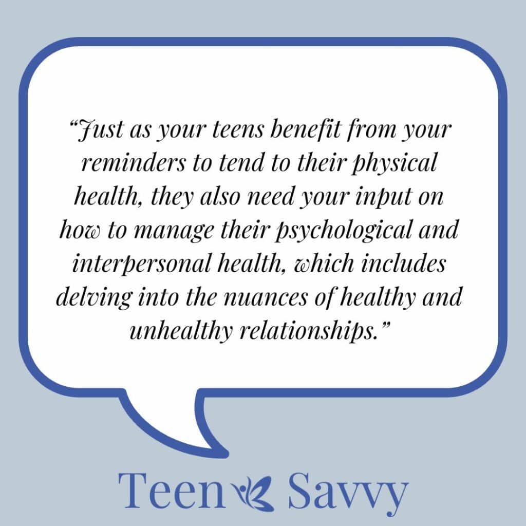 Speech bubble with the following words "Just as your teens benefit from your reminders to tend to their physical health, they also need your input on how to manage their psychological and interpersonal health, which includes delving into the nuances of healthy and unhealthy relationships" and Teen Savvy logo underneath.